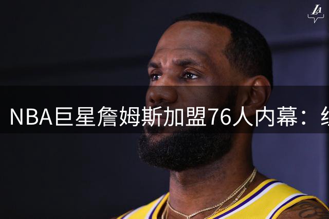 NBA巨星詹姆斯加盟76人内幕：纽约豪宅+直升机通勤成关键因素